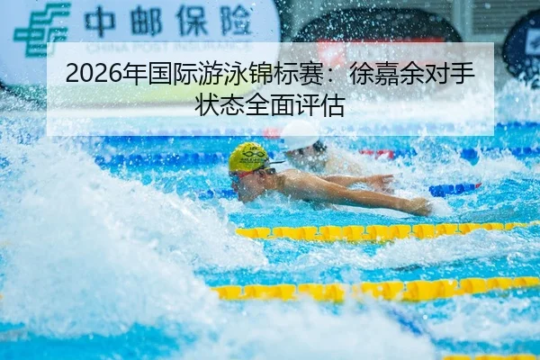 2026年国际游泳锦标赛：徐嘉余对手状态全面评估