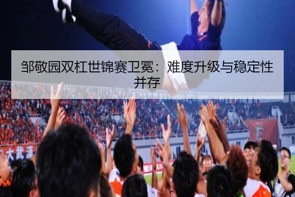 邹敬园双杠世锦赛卫冕：难度升级与稳定性并存