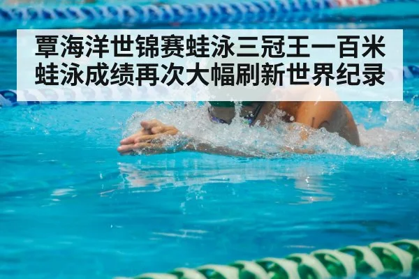 覃海洋世锦赛蛙泳三冠王一百米蛙泳成绩再次大幅刷新世界纪录